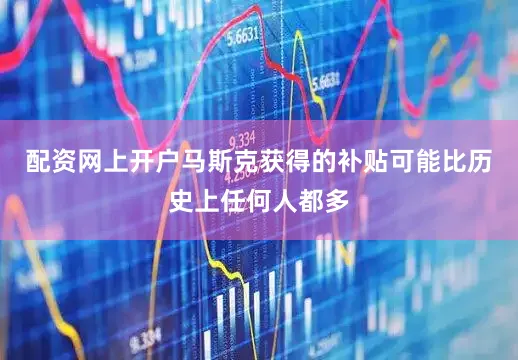 配资网上开户马斯克获得的补贴可能比历史上任何人都多