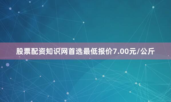 股票配资知识网首选最低报价7.00元/公斤