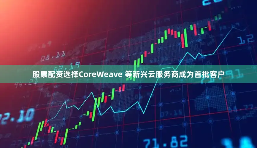股票配资选择CoreWeave 等新兴云服务商成为首批客户