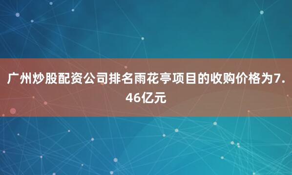 广州炒股配资公司排名雨花亭项目的收购价格为7.46亿元