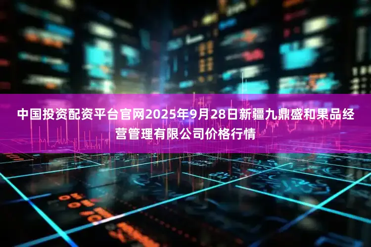 中国投资配资平台官网2025年9月28日新疆九鼎盛和果品经营管理有限公司价格行情