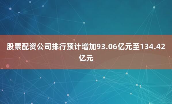 股票配资公司排行预计增加93.06亿元至134.42亿元